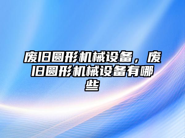 廢舊圓形機(jī)械設(shè)備，廢舊圓形機(jī)械設(shè)備有哪些