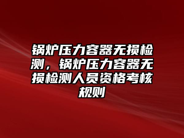 鍋爐壓力容器無損檢測(cè)，鍋爐壓力容器無損檢測(cè)人員資格考核規(guī)則