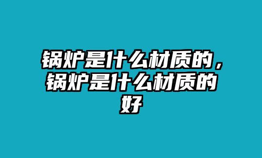 鍋爐是什么材質(zhì)的，鍋爐是什么材質(zhì)的好