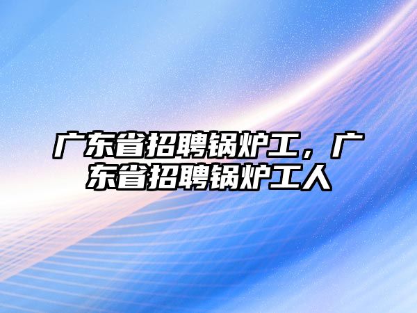 廣東省招聘鍋爐工，廣東省招聘鍋爐工人