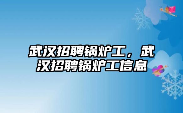 武漢招聘鍋爐工，武漢招聘鍋爐工信息