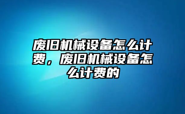 廢舊機(jī)械設(shè)備怎么計(jì)費(fèi)，廢舊機(jī)械設(shè)備怎么計(jì)費(fèi)的