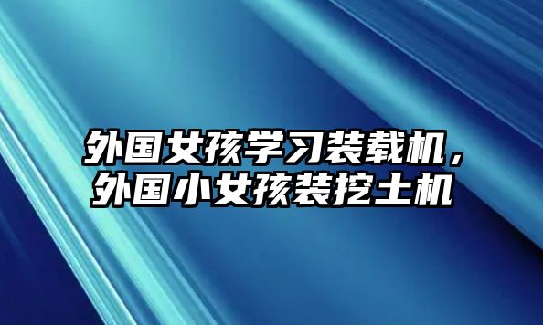 外國(guó)女孩學(xué)習(xí)裝載機(jī)，外國(guó)小女孩裝挖土機(jī)