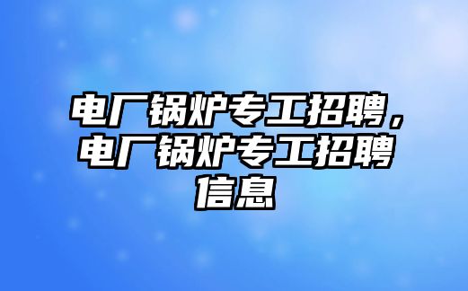 電廠鍋爐專工招聘，電廠鍋爐專工招聘信息