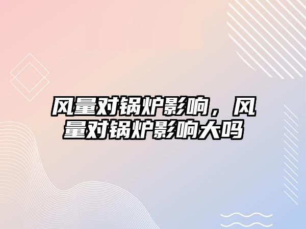 風(fēng)量對鍋爐影響，風(fēng)量對鍋爐影響大嗎