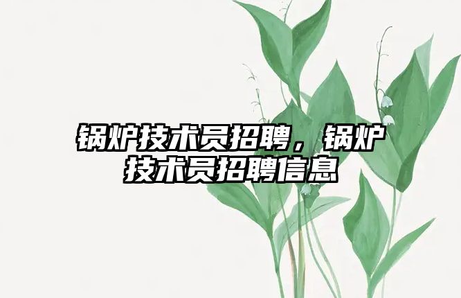 鍋爐技術(shù)員招聘，鍋爐技術(shù)員招聘信息