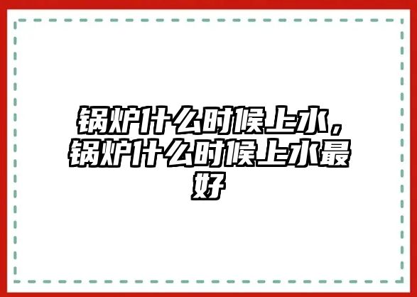 鍋爐什么時候上水，鍋爐什么時候上水最好