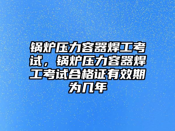 鍋爐壓力容器焊工考試，鍋爐壓力容器焊工考試合格證有效期為幾年