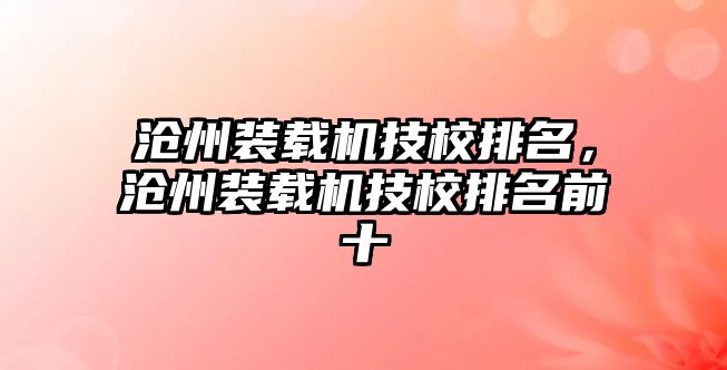 滄州裝載機(jī)技校排名，滄州裝載機(jī)技校排名前十