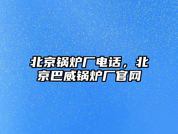 北京鍋爐廠電話，北京巴威鍋爐廠官網