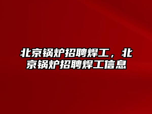 北京鍋爐招聘焊工，北京鍋爐招聘焊工信息