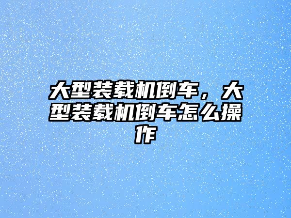 大型裝載機倒車，大型裝載機倒車怎么操作