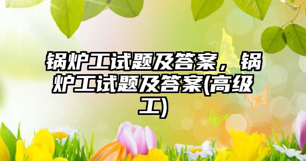 鍋爐工試題及答案，鍋爐工試題及答案(高級(jí)工)