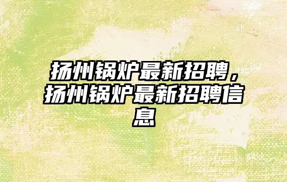 揚州鍋爐最新招聘，揚州鍋爐最新招聘信息