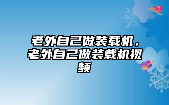 老外自己做裝載機，老外自己做裝載機視頻