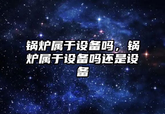 鍋爐屬于設備嗎，鍋爐屬于設備嗎還是設備