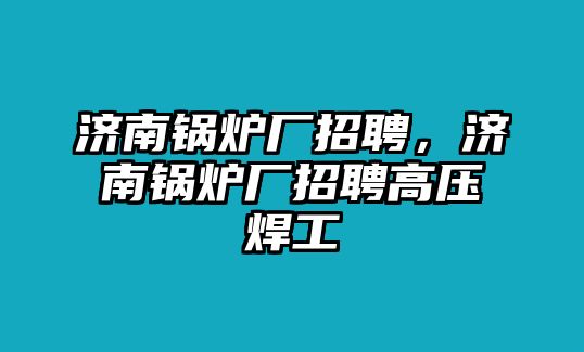 濟(jì)南鍋爐廠招聘，濟(jì)南鍋爐廠招聘高壓焊工