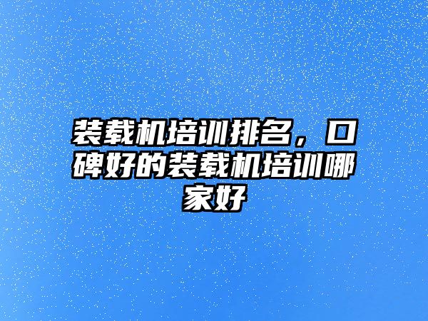 裝載機培訓排名，口碑好的裝載機培訓哪家好