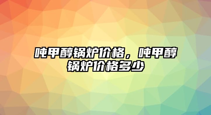 噸甲醇鍋爐價格，噸甲醇鍋爐價格多少