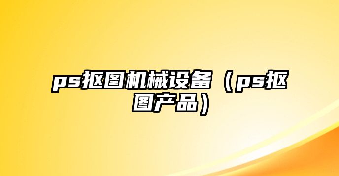 ps摳圖機械設(shè)備（ps摳圖產(chǎn)品）