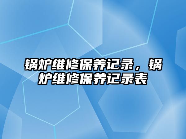 鍋爐維修保養(yǎng)記錄，鍋爐維修保養(yǎng)記錄表