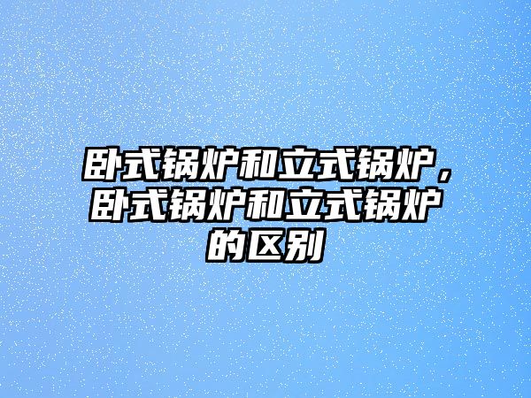 臥式鍋爐和立式鍋爐，臥式鍋爐和立式鍋爐的區(qū)別