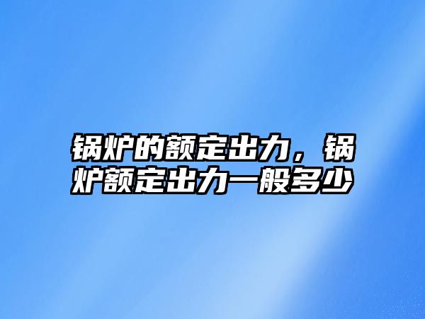 鍋爐的額定出力，鍋爐額定出力一般多少