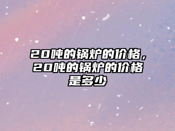 20噸的鍋爐的價格，20噸的鍋爐的價格是多少