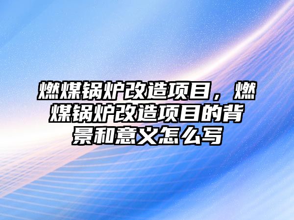 燃煤鍋爐改造項目，燃煤鍋爐改造項目的背景和意義怎么寫