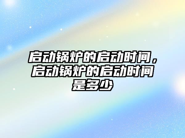 啟動鍋爐的啟動時間，啟動鍋爐的啟動時間是多少