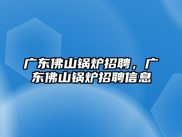 廣東佛山鍋爐招聘，廣東佛山鍋爐招聘信息