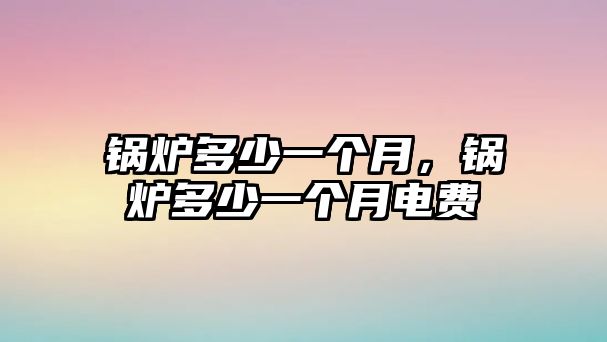 鍋爐多少一個(gè)月，鍋爐多少一個(gè)月電費(fèi)