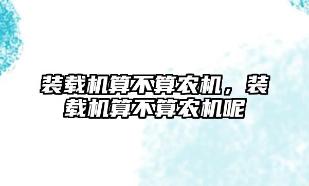 裝載機算不算農(nóng)機，裝載機算不算農(nóng)機呢