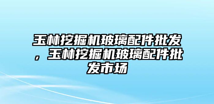 玉林挖掘機玻璃配件批發(fā)，玉林挖掘機玻璃配件批發(fā)市場