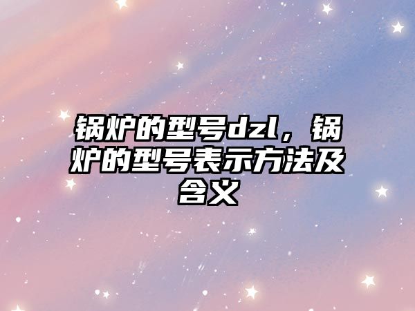 鍋爐的型號dzl，鍋爐的型號表示方法及含義