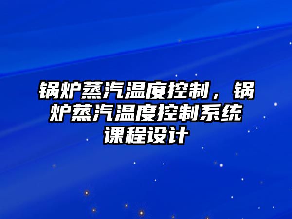 鍋爐蒸汽溫度控制，鍋爐蒸汽溫度控制系統(tǒng)課程設(shè)計(jì)