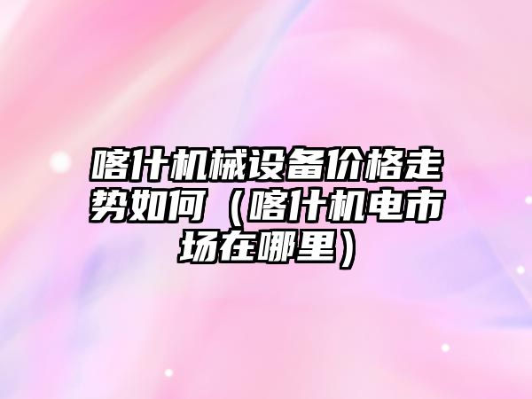 喀什機(jī)械設(shè)備價格走勢如何（喀什機(jī)電市場在哪里）