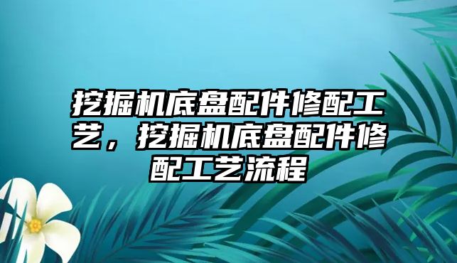 挖掘機(jī)底盤配件修配工藝，挖掘機(jī)底盤配件修配工藝流程