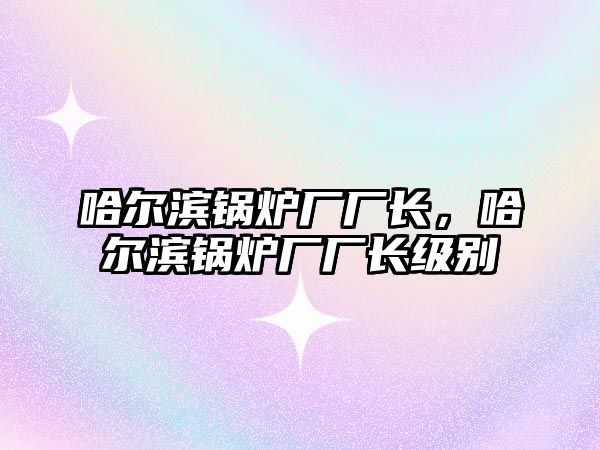 哈爾濱鍋爐廠廠長，哈爾濱鍋爐廠廠長級別