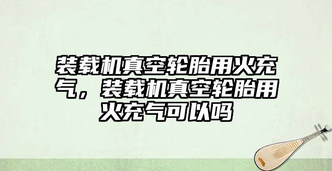 裝載機真空輪胎用火充氣，裝載機真空輪胎用火充氣可以嗎