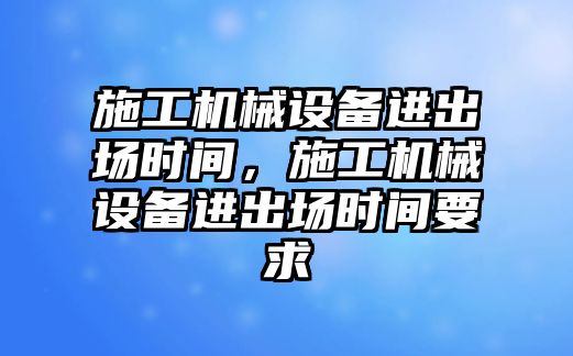 施工機械設(shè)備進出場時間，施工機械設(shè)備進出場時間要求