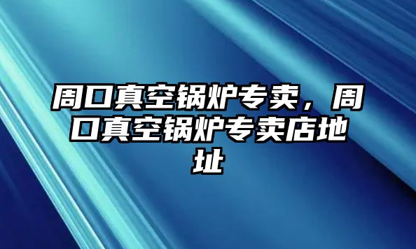 周口真空鍋爐專賣，周口真空鍋爐專賣店地址