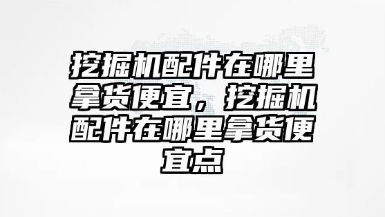 挖掘機(jī)配件在哪里拿貨便宜，挖掘機(jī)配件在哪里拿貨便宜點(diǎn)