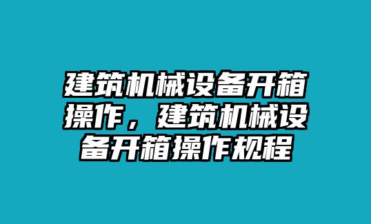 建筑機(jī)械設(shè)備開(kāi)箱操作，建筑機(jī)械設(shè)備開(kāi)箱操作規(guī)程