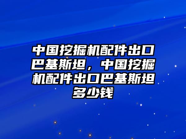 中國挖掘機配件出口巴基斯坦，中國挖掘機配件出口巴基斯坦多少錢