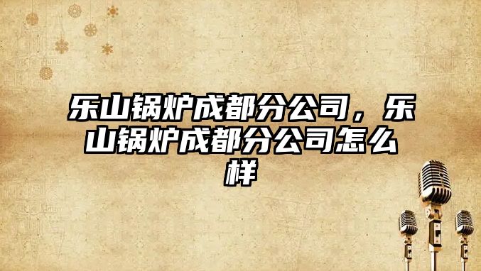 樂(lè)山鍋爐成都分公司，樂(lè)山鍋爐成都分公司怎么樣