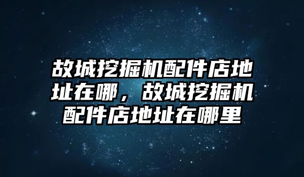 故城挖掘機配件店地址在哪，故城挖掘機配件店地址在哪里