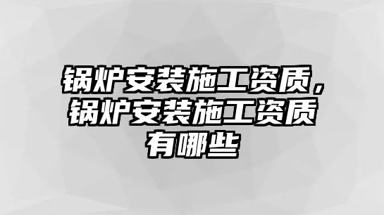 鍋爐安裝施工資質(zhì)，鍋爐安裝施工資質(zhì)有哪些