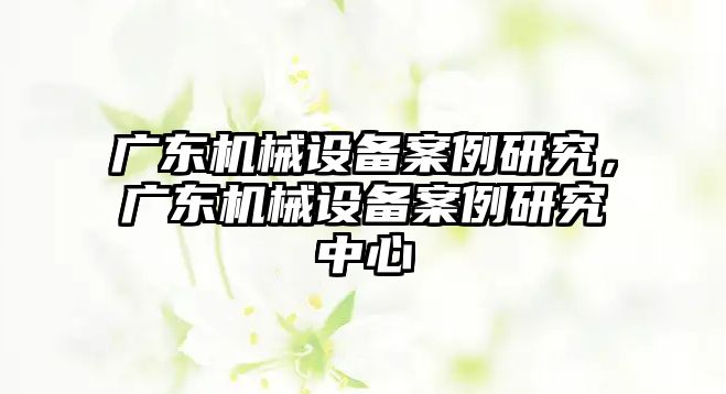 廣東機械設(shè)備案例研究，廣東機械設(shè)備案例研究中心