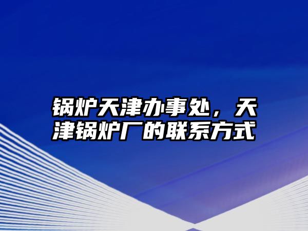 鍋爐天津辦事處，天津鍋爐廠(chǎng)的聯(lián)系方式